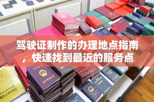 海北驾驶证制作的办理地点指南，快速找到最近的服务点