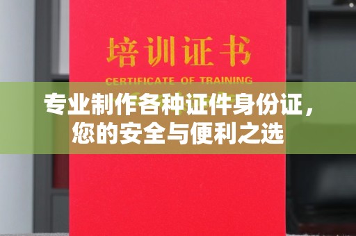 海北专业制作各种证件身份证，您的安全与便利之选